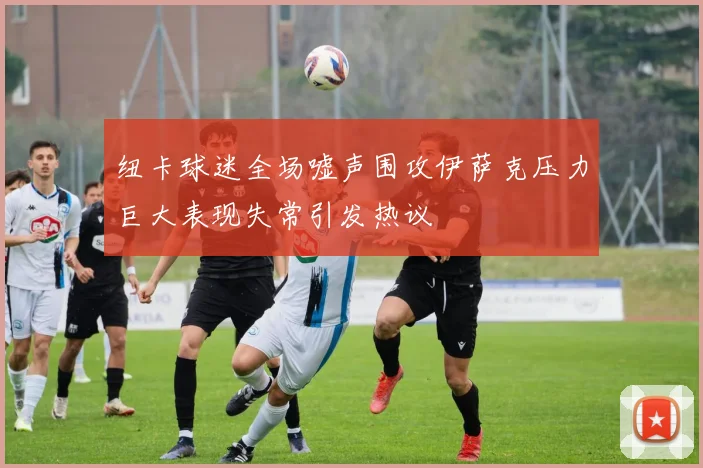 纽卡球迷全场嘘声围攻伊萨克压力巨大表现失常引发热议