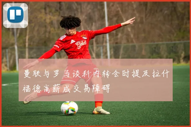 曼联与罗马谈科内转会时提及拉什福德高薪成交易障碍