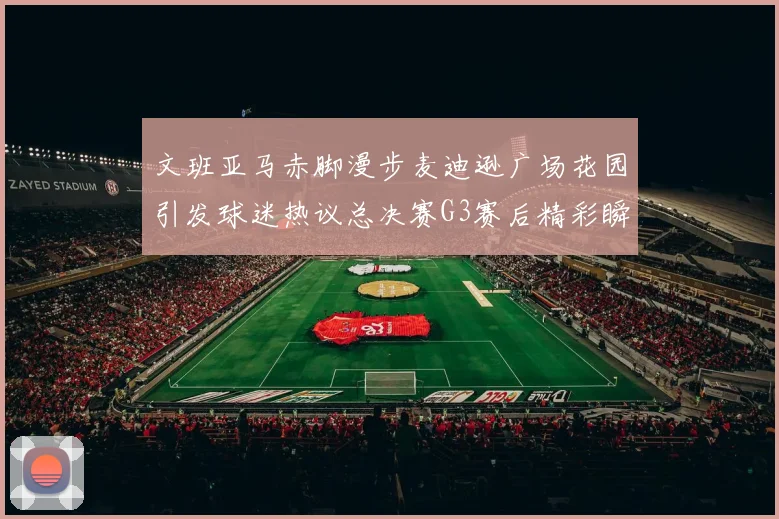 文班亚马赤脚漫步麦迪逊广场花园引发球迷热议总决赛G3赛后精彩瞬间