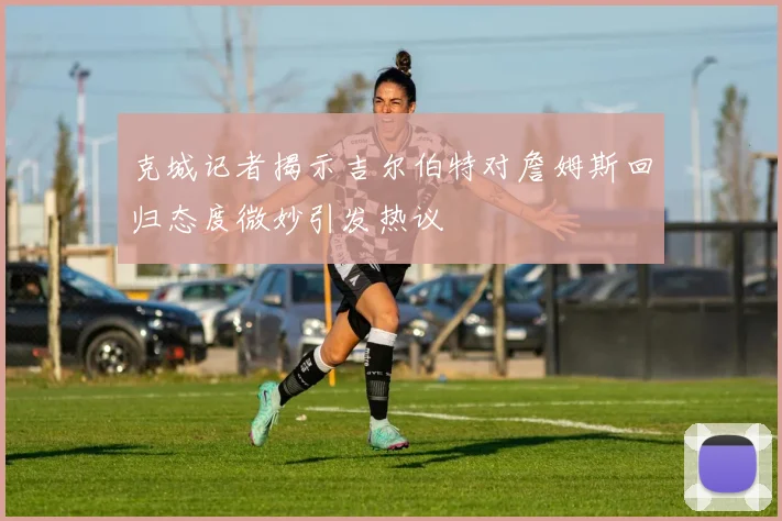 克城记者揭示吉尔伯特对詹姆斯回归态度微妙引发热议