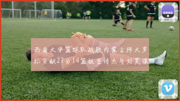 西南大学篮球队战胜内蒙古师大罗松贡献27分14篮板豆诗杰与刘昊谋表现出色