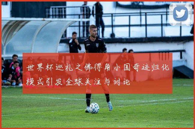 世界杯巡礼之佛得角小国奇迹归化模式引发全球关注与讨论