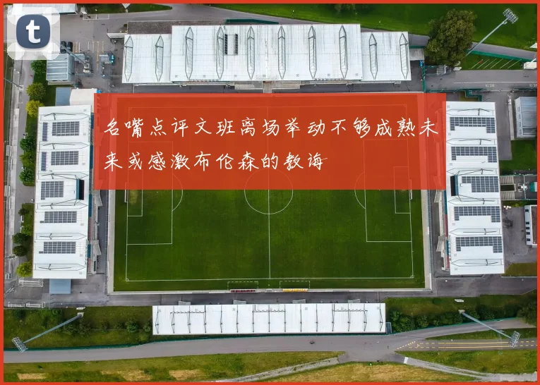 名嘴点评文班离场举动不够成熟未来或感激布伦森的教诲