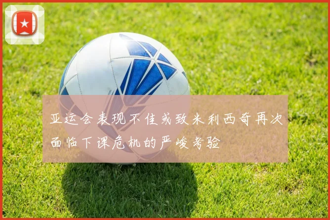 亚运会表现不佳或致米利西奇再次面临下课危机的严峻考验