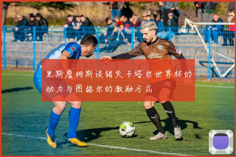 里斯詹姆斯谈错失卡塔尔世界杯的动力与图赫尔的激励方式