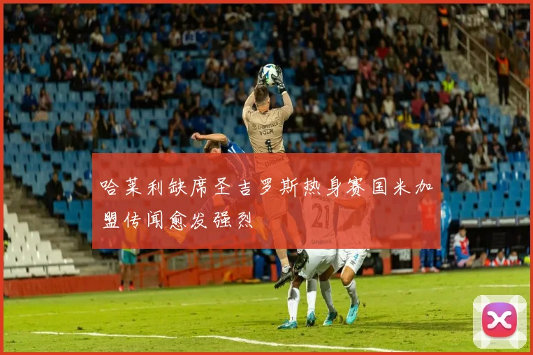 哈莱利缺席圣吉罗斯热身赛国米加盟传闻愈发强烈
