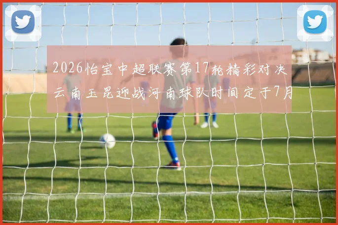 2026怡宝中超联赛第17轮精彩对决云南玉昆迎战河南球队时间定于7月3日晚上20点