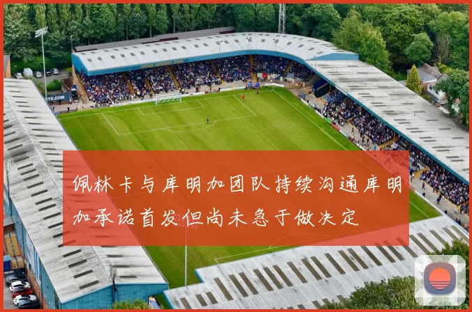 佩林卡与库明加团队持续沟通库明加承诺首发但尚未急于做决定