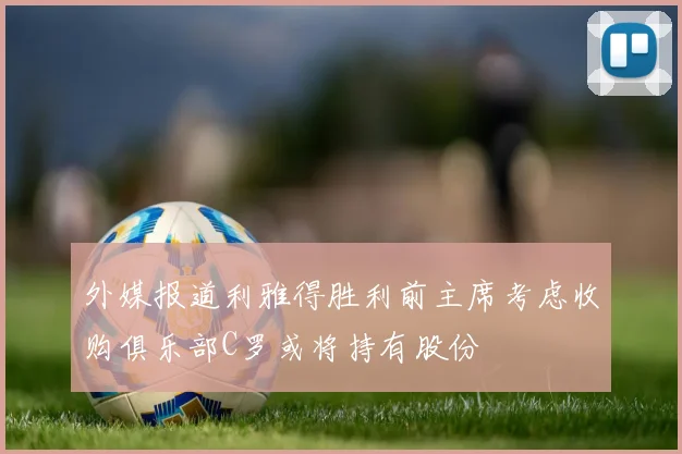外媒报道利雅得胜利前主席考虑收购俱乐部C罗或将持有股份