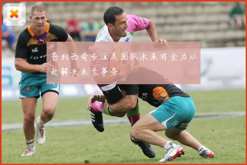 普利西奇专注美国队未来将全力以赴解决米兰事务