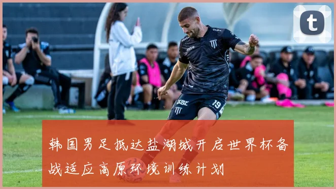 韩国男足抵达盐湖城开启世界杯备战适应高原环境训练计划