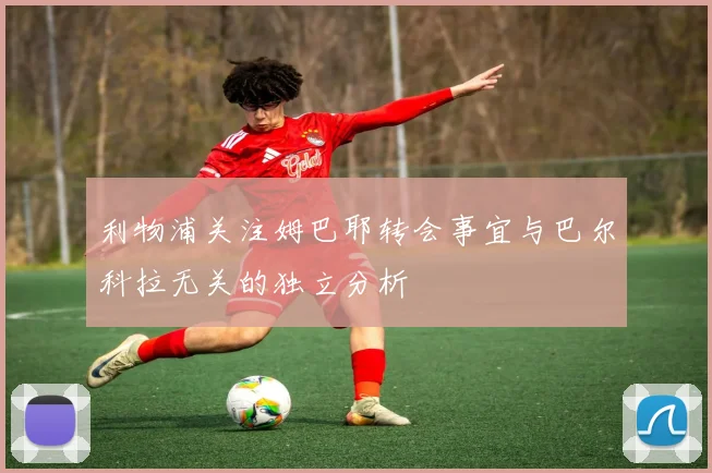 利物浦关注姆巴耶转会事宜与巴尔科拉无关的独立分析