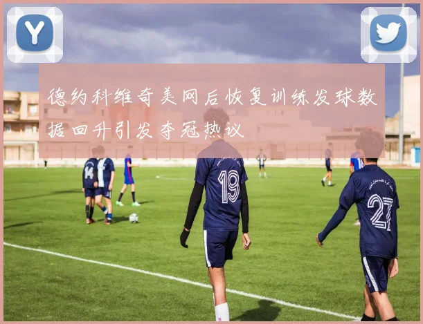 德约科维奇美网后恢复训练发球数据回升引发夺冠热议