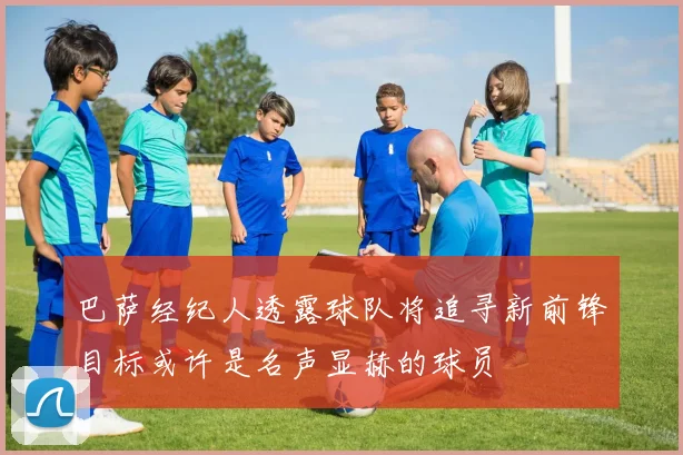 巴萨经纪人透露球队将追寻新前锋目标或许是名声显赫的球员