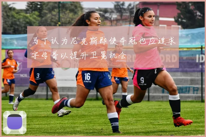 马丁认为尼克斯即使夺冠也应追求字母哥以提升卫冕机会