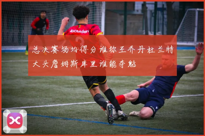 总决赛场均得分谁称王乔丹杜兰特大头詹姆斯库里谁能夺魁