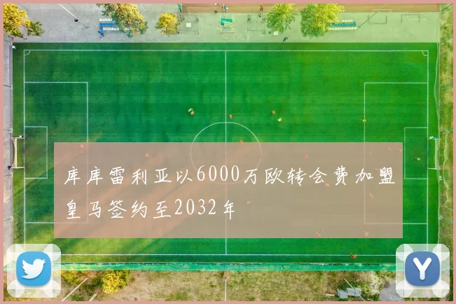 库库雷利亚以6000万欧转会费加盟皇马签约至2032年