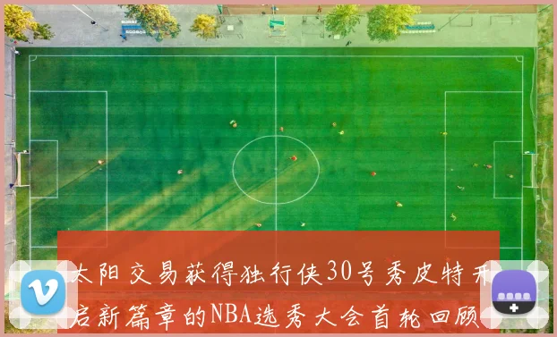 太阳交易获得独行侠30号秀皮特开启新篇章的NBA选秀大会首轮回顾
