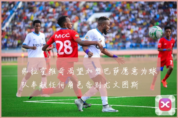 弗拉霍维奇渴望加盟巴萨愿意为球队奉献任何角色告别尤文图斯