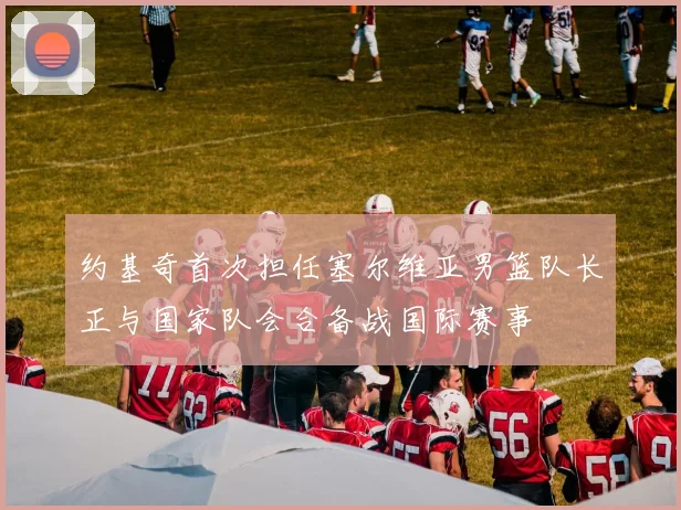 约基奇首次担任塞尔维亚男篮队长正与国家队会合备战国际赛事