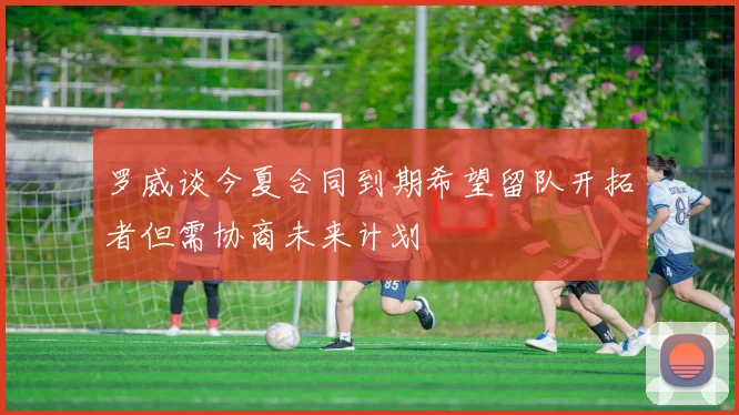 罗威谈今夏合同到期希望留队开拓者但需协商未来计划
