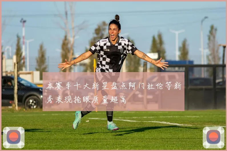 本赛季十大新星盘点阿门杜伦等新秀表现抢眼质量超高