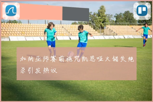 加纳巫师赛前施咒凯恩哑火错失绝杀引发热议