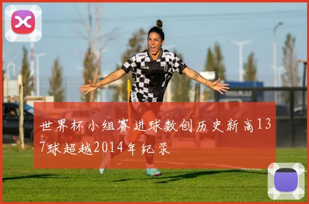 世界杯小组赛进球数创历史新高137球超越2014年纪录