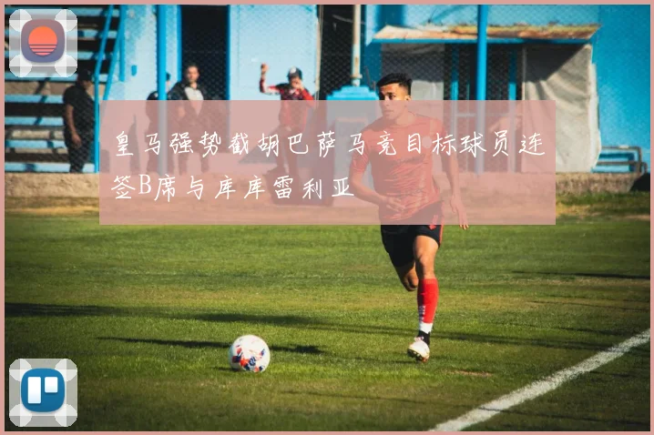 皇马强势截胡巴萨马竞目标球员连签B席与库库雷利亚