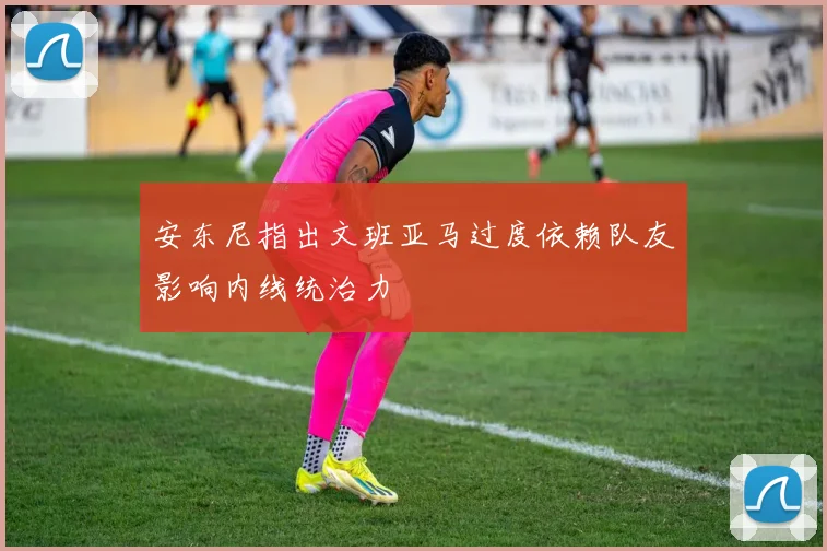 安东尼指出文班亚马过度依赖队友影响内线统治力