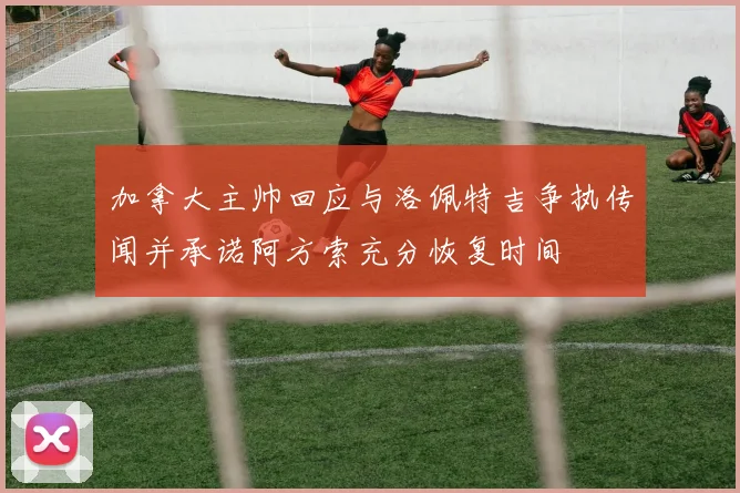 加拿大主帅回应与洛佩特吉争执传闻并承诺阿方索充分恢复时间