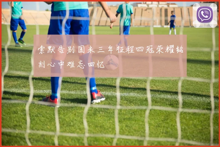 索默告别国米三年征程四冠荣耀铭刻心中难忘回忆