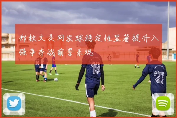 郑钦文美网发球稳定性显著提升八强争夺战前景乐观
