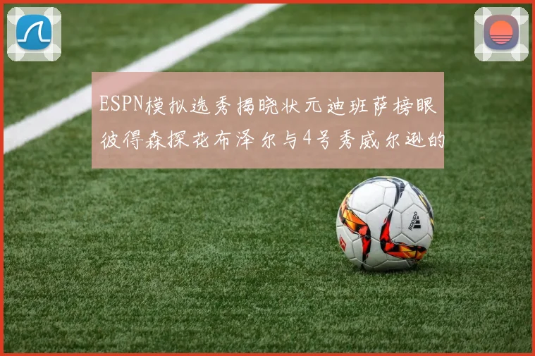 ESPN模拟选秀揭晓状元迪班萨榜眼彼得森探花布泽尔与4号秀威尔逊的精彩表现