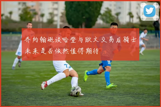 乔约翰逊谈哈登与欧文交易后骑士未来是否依然值得期待