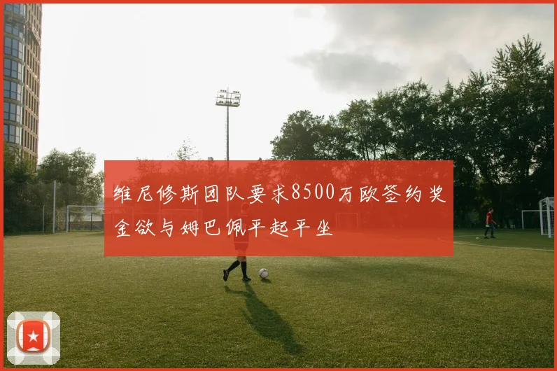 维尼修斯团队要求8500万欧签约奖金欲与姆巴佩平起平坐