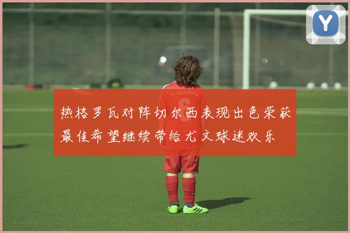 热格罗瓦对阵切尔西表现出色荣获最佳希望继续带给尤文球迷欢乐